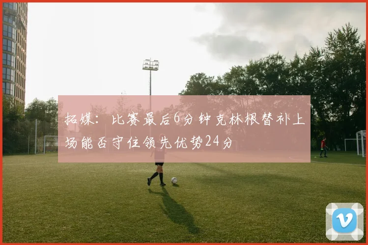 拓媒：比赛最后6分钟克林根替补上场能否守住领先优势24分