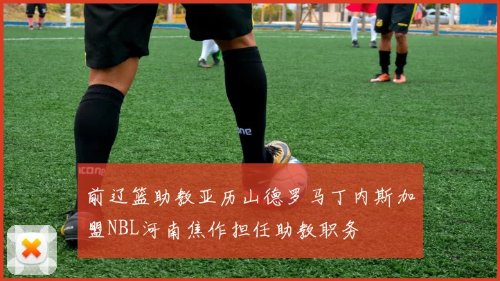前辽篮助教亚历山德罗马丁内斯加盟NBL河南焦作担任助教职务