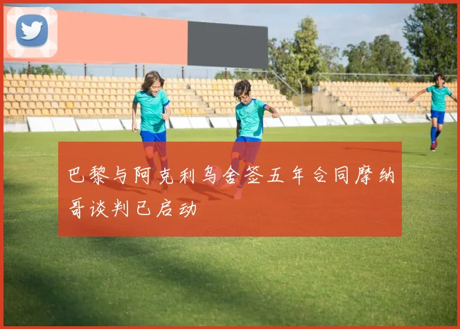 巴黎与阿克利乌舍签五年合同摩纳哥谈判已启动
