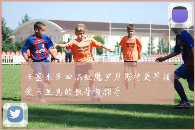 卡塞米罗回忆红魔岁月期待更早接受卡里克的教导与指导