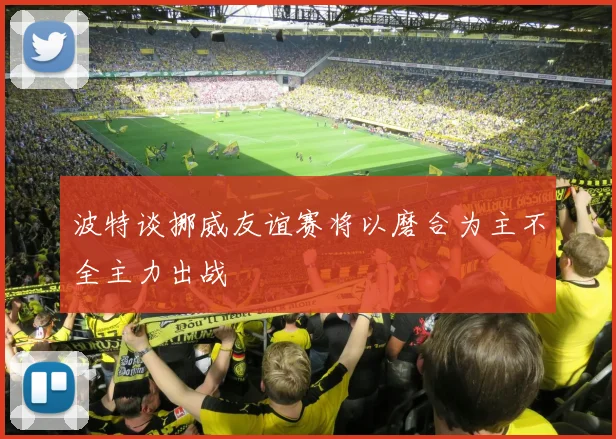 波特谈挪威友谊赛将以磨合为主不全主力出战