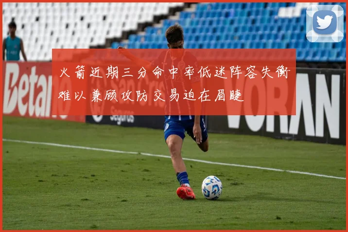 火箭近期三分命中率低迷阵容失衡难以兼顾攻防交易迫在眉睫