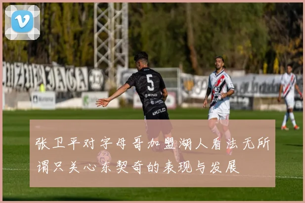 张卫平对字母哥加盟湖人看法无所谓只关心东契奇的表现与发展