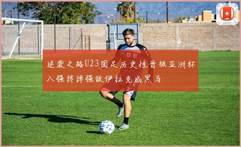 逆袭之路U23国足历史性晋级亚洲杯八强挤掉强敌伊拉克成黑马