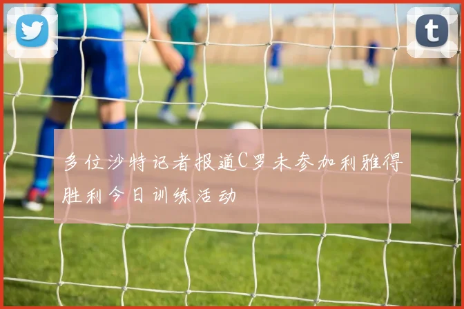 多位沙特记者报道C罗未参加利雅得胜利今日训练活动