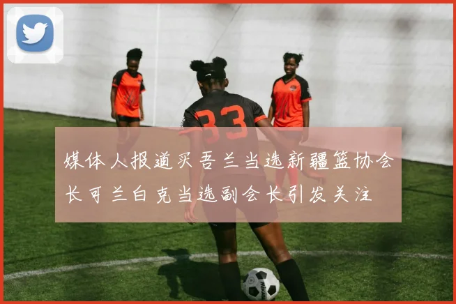 媒体人报道买吾兰当选新疆篮协会长可兰白克当选副会长引发关注