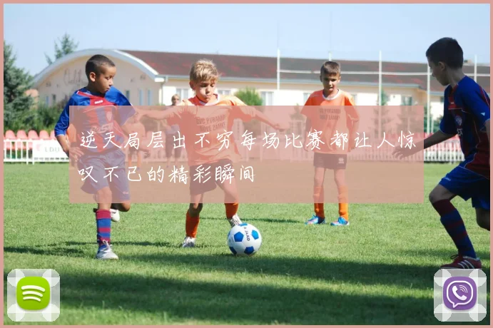 逆天局层出不穷每场比赛都让人惊叹不已的精彩瞬间