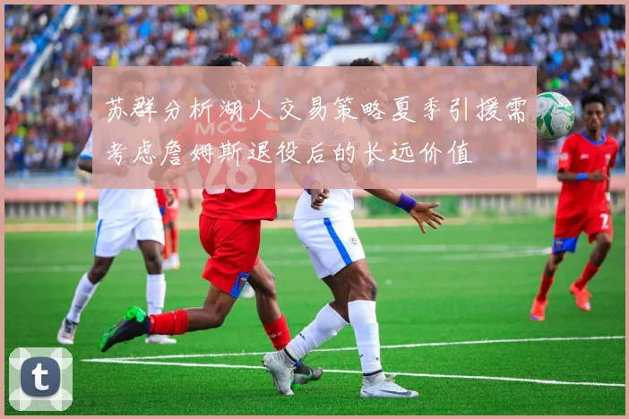 苏群分析湖人交易策略夏季引援需考虑詹姆斯退役后的长远价值
