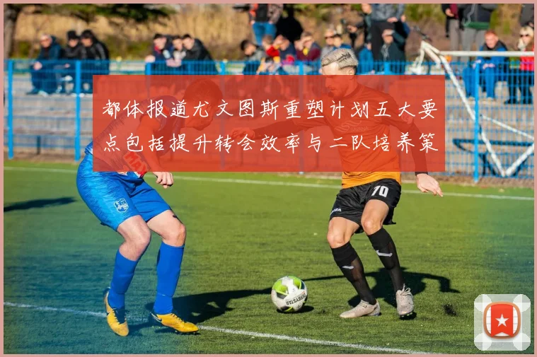都体报道尤文图斯重塑计划五大要点包括提升转会效率与二队培养策略