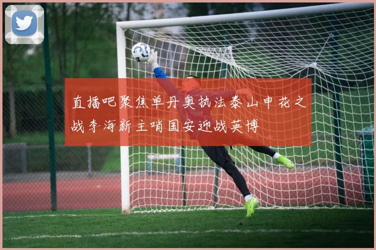直播吧聚焦单丹奥执法泰山申花之战李海新主哨国安迎战英博