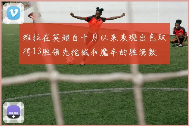 维拉在英超自十月以来表现出色取得13胜领先枪城和魔车的胜场数