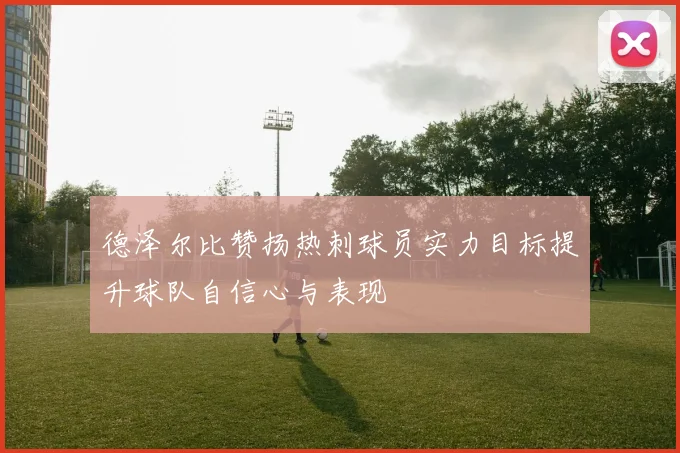 德泽尔比赞扬热刺球员实力目标提升球队自信心与表现